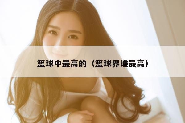 篮球中最高的（篮球界谁最高）