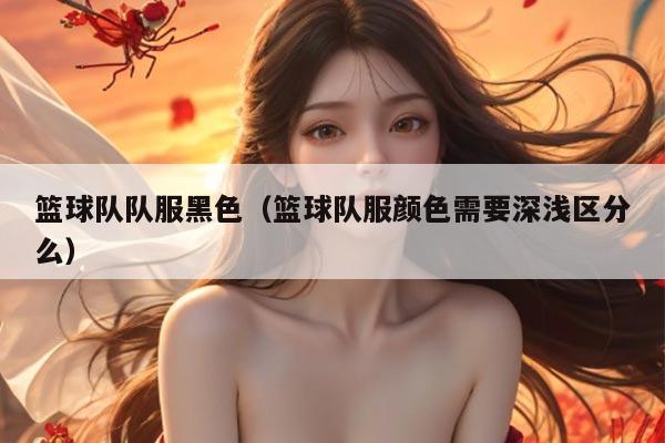篮球队队服黑色（篮球队服颜色需要深浅区分么）