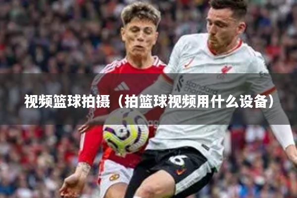 视频篮球拍摄（拍篮球视频用什么设备）