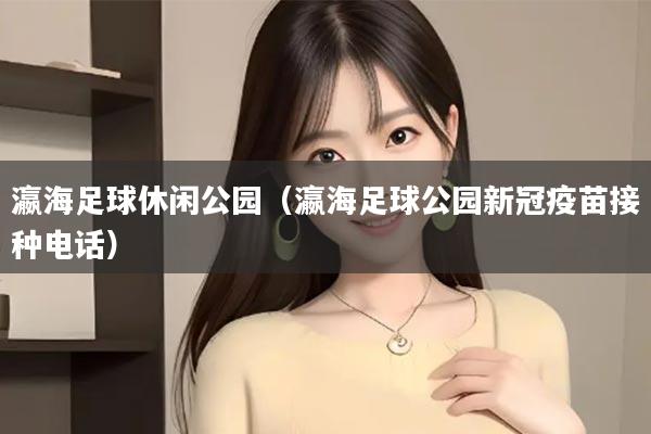 瀛海足球休闲公园（瀛海足球公园新冠疫苗接种电话）