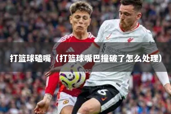 打篮球磕嘴（打篮球嘴巴撞破了怎么处理）